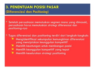 Setelah perusahaan memutuskan segmen mana yang dimasuki,
perusahaan harus memutuskan strategi diferensiasi dan
positioning-nya
 Tugas diferensiasi dan positioning terdiri dari langkah-langkah:
 Mengidentifikasi sekumpulan kemungkinan diferensiasi
yang menciptakan keunggulan kompetitif
 Memilih keuntungan untuk membangun posisi
 Memilih keunggulan kompetitif yang tepat
 Memilih keseluruhan strategi positioning
3. PENENTUAN POSISI PASAR
(Diferensiasi dan Positioning)
 