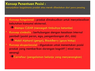 Konsep Penentuan Posisi :
menunjukkan bagaimana produk atau merek dibedakan dari para pesaing
• Konsep fungsional : produk dimaksudkan untuk menyelesaikan
kebutuhan konsumsi eksternal.
 shampo CLEAR (mencegah timbulnya ketombe)
• Konsep simbolis : berhubungan dengan keadaan internal
pembeli (posisi peran, ego, pengembangan diri, dsb)
 Mobil Alphard (gengsi), BlackBerry (gaya hidup)
• Konsep eksperiensial : digunakan untuk menentukan posisi
produk yang memberikan dorongan kognitif ( misal rasa
senang)
Carrefour (pengalaman belanja yang menyenangkan)
 