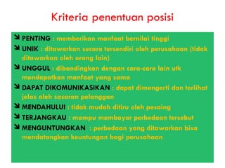 Kriteria penentuan posisi
PENTING : memberikan manfaat bernilai tinggi
UNIK : ditawarkan secara tersendiri oleh perusahaan (tidak
ditawarkan oleh orang lain)
UNGGUL : dibandingkan dengan cara-cara lain utk
mendapatkan manfaat yang sama
DAPAT DIKOMUNIKASIKAN : dapat dimengerti dan terlihat
jelas oleh sasaran pelanggan
MENDAHULUI : tidak mudah ditiru oleh pesaing
TERJANGKAU : mampu membayar perbedaan tersebut
MENGUNTUNGKAN : perbedaan yang ditawarkan bisa
mendatangkan keuntungan bagi perusahaan
 