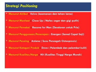 Strategi Positioning
 Menurut Atribut : Volvo (keamanan dan tahan lama)
 Menurut Manfaat : Close Up ( Nafas segar dan gigi putih)
 Menurut Pemakai : Rexona for Men (Deodoran untuk Pria)
 Menurut Penggunaan/Penerapan : Energen (Sereal Cepat Saji)
 Menurut Pesaing : Anlene ( Susu Pencegah Osteoprosis)
 Menurut Kategori Produk : Dove ( Pelembab dan pelembut kulit)
 Menurut Kualitas/Harga : Hit (Kualitas Tinggi Harga Murah)
 