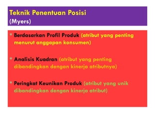 Teknik Penentuan Posisi
(Myers)
 Berdasarkan Profil Produk (atribut yang penting
menurut anggapan konsumen)
 Analisis Kuadran (atribut yang penting
dibandingkan dengan kinerja atributnya)
 Peringkat Keunikan Produk (atribut yang unik
dibandingkan dengan kinerja atribut)
 