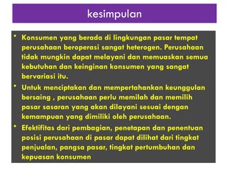 kesimpulan
• Konsumen yang berada di lingkungan pasar tempat
perusahaan beroperasi sangat heterogen. Perusahaan
tidak mungkin dapat melayani dan memuaskan semua
kebutuhan dan keinginan konsumen yang sangat
bervariasi itu.
• Untuk menciptakan dan mempertahankan keunggulan
bersaing , perusahaan perlu memilah dan memilih
pasar sasaran yang akan dilayani sesuai dengan
kemampuan yang dimiliki oleh perusahaan.
• Efektifitas dari pembagian, penetapan dan penentuan
posisi perusahaan di pasar dapat dilihat dari tingkat
penjualan, pangsa pasar, tingkat pertumbuhan dan
kepuasan konsumen
 
