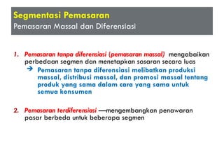 Segmentasi Pemasaran
Pemasaran Massal dan Diferensiasi
1. Pemasaran tanpa diferensiasi (pemasaran massal) mengabaikan
perbedaan segmen dan menetapkan sasaran secara luas
 Pemasaran tanpa diferensiasi melibatkan produksi
massal, distribusi massal, dan promosi massal tentang
produk yang sama dalam cara yang sama untuk
semua konsumen
2. Pemasaran terdiferensiasi —mengembangkan penawaran
pasar berbeda untuk beberapa segmen
 