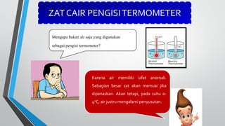 ZAT CAIR PENGISITERMOMETER
Mengapa bukan air saja yang digunakan
sebagai pengisi termometer?
Karena air memiliki sifat anomali.
Sebagian besar zat akan memuai jika
dipanaskan. Akan tetapi, pada suhu 0-
40C, air justru mengalami penyusutan.
 