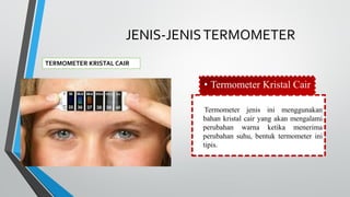 JENIS-JENISTERMOMETER
TERMOMETER KRISTAL CAIR
• Termometer Kristal Cair
Termometer jenis ini menggunakan
bahan kristal cair yang akan mengalami
perubahan warna ketika menerima
perubahan suhu, bentuk termometer ini
tipis.
 