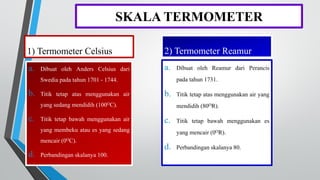 SKALA TERMOMETER
1) Termometer Celsius
a. Dibuat oleh Anders Celsius dari
Swedia pada tahun 1701 - 1744.
b. Titik tetap atas menggunakan air
yang sedang mendidih (100OC).
c. Titik tetap bawah menggunakan air
yang membeku atau es yang sedang
mencair (0OC).
d. Perbandingan skalanya 100.
2) Termometer Reamur
a. Dibuat oleh Reamur dari Perancis
pada tahun 1731.
b. Titik tetap atas menggunakan air yang
mendidih (80OR).
c. Titik tetap bawah menggunakan es
yang mencair (0OR).
d. Perbandingan skalanya 80.
 