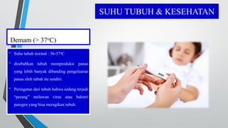 SUHU TUBUH & KESEHATAN
Demam (> 37oC)
• Suhu tubuh normal : 36-37oC
• disebabkan tubuh memproduksi panas
yang lebih banyak dibanding pengeluaran
panas oleh tubuh itu sendiri.
• Peringatan dari tubuh bahwa sedang terjadi
“perang” melawan virus atau bakteri
patogen yang bisa merugikan tubuh.
 