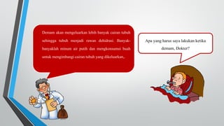 Apa yang harus saya lakukan ketika
demam, Dokter?
Demam akan mengeluarkan lebih banyak cairan tubuh
sehingga tubuh menjadi rawan dehidrasi. Banyak-
banyaklah minum air putih dan mengkonsumsi buah
untuk mengimbangi cairan tubuh yang dikeluarkan,.
 