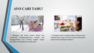 AYO CARI TAHU!
1. Mengapa saat tubuh merasa dingin kita
cenderung menghangatkannya dengan cara
menggosokkan atau meniup telapak tangan
kemudian menelpelkannya pada pipi?
2. Mengapa untuk menjaga bahan makanan atau
makanan agar tetap awet, ibu sering menyimpan
pada lemari pendingin (kulkas)?
 