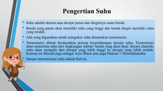 Pengertian Suhu
• Suhu adalah ukuran atau derajat panas dan dinginnya suatu benda.
• Benda yang panas akan memiliki suhu yang tinggi dan benda dingin memiliki suhu
yang rendah.
• Alat yang digunakan untuk mengukur suhu dinamakan termometer.
• Termometer dibuat berdasarkan prinsip keseimbangan derajat suhu, Termometer
akan menerima suhu dari lingkungan sekitar/ benda yang akan diuji. Secara alamiah,
suhu akan mengalir dari derajat yang lebih tinggi ke derajat yang lebih rendah.
Konsep ini dikenal juga sebagai Azas Black atau juga Hukum 1 Termodinamika.
• Satuan internasional suhu adalah Kelvin.
 