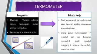 TERMOMETER
Pengertian
• Thermos (Yunani) artinya
panas, sedangkan meter
artinya mengukur.
• Termometer = alat ukur suhu
Prinsip Kerja
• Sifat termometrik zat : volume zat
akan berubah apabila dipanaskan
atau didinginkan,
• energi panas menyebabkan 
molekul zat cair bergerak
menjauh jarak molekul
renggang volume bertambah,
massa zat tetap.
 