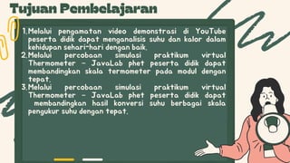Tujuan Pembelajaran
Melalui pengamatan video demonstrasi di YouTube
peserta didik dapat menganalisis suhu dan kalor dalam
kehidupan sehari-hari dengan baik.
Melalui percobaan simulasi praktikum virtual
Thermometer – JavaLab phet peserta didik dapat
membandingkan skala termometer pada modul dengan
tepat.
Melalui percobaan simulasi praktikum virtual
Thermometer – JavaLab phet peserta didik dapat
membandingkan hasil konversi suhu berbagai skala
pengukur suhu dengan tepat.
1.
2.
3.
 