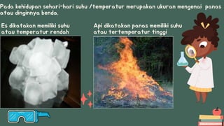 Pada kehidupan sehari-hari suhu /temperatur merupakan ukuran mengenai panas
atau dinginnya benda.
Es dikatakan memiliki suhu
atau temperatur rendah
Api dikatakan panas memiliki suhu
atau tertemperatur tinggi
 
