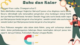 Suhu dan Kalor
Suhu didefinisikan sebagai tingkatan (derajat) panas atau dinginnya suatu benda.
Secara mikroskopik suhu menunjukkan pergerakan atau kandungan energi kinetik
dari partikel-partikel benda tersebut. Semakin tinggi suhu suatu benda makin cepat
partikel penyusun benda bergerak atau bergetar, semakin rendah suhu suatu benda
semakin lambat partikel penyusun benda bergerak atau bergetar.
Para Fisikawan mengukur suhu dalam skala Kelvin, yang unit satuannya disebut
kelvin, dalam perkembangannya beberapa ilmuan menetapkan derajat panas lain,
seperti, derajat Celcius, Fahrenheit, Reamur ataupun Rankin.
Pengertian suhu (temperatur):
 