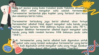Derajat panas yang kamu rasakan pada tubuhmu dinamakan
suhu. Alat untuk mengukur suhu adalah termometer.
Termometer berbentuk pipa kapiler yang terbuat dari kaca
dan umumnya berisi raksa.
Termometer terkadang juga berisi alkohol, akan tetapi
termometer alkohol tidak dapat mengukur suhu benda yang
terlalu tinggi karena titik didihnya hanya pada suhu 78 ℃ ,
walaupun demikian termometer alkohol dapat mengukur suhu
benda yang lebih rendah karena titik bekunya pada suhu
-144℃.
Jadi, termometer yang berisi alkohol baik digunakan untuk
mengukur suhu yang rendah sedangkan termometer yang berisi
raksa baik digunakan untuk mengukur suhu yang tinggi. Gambar
termometer raksa dapat dilihat pada gambar 1 berikut :
 