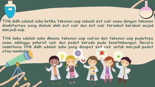 Titik didih adalah suhu ketika tekanan uap sebuah zat cair sama dengan tekanan
disekitarnya yang dialami oleh zat cair dan zat cair tersebut berubah wujud
menjadi uap.
Titik beku adalah suhu dimana tekanan uap cairan dan tekanan uap padatnya
sama sehingga pelarut cair dan padat berada pada kesetimbangan. Secara
sederhana titik didih adalah suhu yang dicapat zat cair untuk menjadi padat
atau membeku.
 