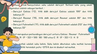 Derajat Celcius (°C), titik didih derajat Celcius adalah 100° dan titik
bekunya 0°.
Derajat Reamur (°R), titik didih derajat Reamur adalah 80° dan titik
bekunya 0°.
Derajat Fahrenheit (°F), titik didih derajat Fahrenheit adalah 212° dan titik
bekunya 32°
Satuan untuk menyatakan suhu adalah derajat. Satuan suhu yang umum
digunakan adalah sebagai berikut. :
Berikut merupakan perbandingan derajat antara Celcius : Reamur : Fahrenheit
C : R : (F - 32) = 100 : 80 : 180 atau C : R : (F - 32) = 5 : 4 : 9
Suhu mutlak adalah suhu kelvin. Suhu kelvin dikatakan suhu mutlak karena
mempunyai titik terendah yaitu -273 K dan ini disebut nol mutlak.
 