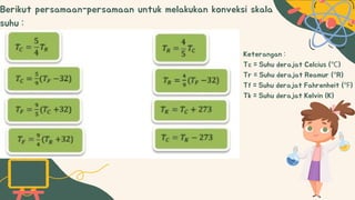 Berikut persamaan-persamaan untuk melakukan konveksi skala
suhu :
Keterangan :
Tc = Suhu derajat Celcius (℃)
Tr = Suhu derajat Reamur (°R)
Tf = Suhu derajat Fahrenheit (℉)
Tk = Suhu derajat Kelvin (K)
 