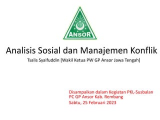 Analisis Sosial dan Manajemen Konflik
Tsalis Syaifuddin [Wakil Ketua PW GP Ansor Jawa Tengah]
Disampaikan dalam Kegiatan PKL-Susbalan
PC GP Ansor Kab. Rembang
Sabtu, 25 Februari 2023
 