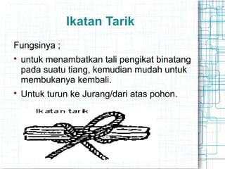 Ikatan Tarik
Fungsinya ;

untuk menambatkan tali pengikat binatang
pada suatu tiang, kemudian mudah untuk
membukanya kembali.

Untuk turun ke Jurang/dari atas pohon.
 
