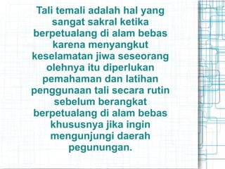 Tali temali adalah hal yang
sangat sakral ketika
berpetualang di alam bebas
karena menyangkut
keselamatan jiwa seseorang
olehnya itu diperlukan
pemahaman dan latihan
penggunaan tali secara rutin
sebelum berangkat
berpetualang di alam bebas
khususnya jika ingin
mengunjungi daerah
pegunungan.
 