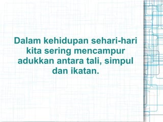 Dalam kehidupan sehari-hari
kita sering mencampur
adukkan antara tali, simpul
dan ikatan.
 