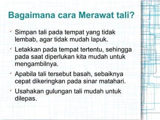 Bagaimana cara Merawat tali?

Simpan tali pada tempat yang tidak
lembab, agar tidak mudah lapuk.

Letakkan pada tempat tertentu, sehingga
pada saat diperlukan kita mudah untuk
mengambilnya.

Apabila tali tersebut basah, sebaiknya
cepat dikeringkan pada sinar matahari.

Usahakan gulungan tali mudah untuk
dilepas.
 