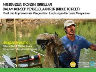 MEMBANGUN EKONOMI SIRKULAR
DALAM KONSEP PENGELOLAAN R2R (RIDGE TO REEF)
Riset dan Implementasi Pengelolaan Lingkungan Berbasis Masyarakat
HANGGAR PRASETIO
Ridge to Reef & GIS Coordinator
Conservation International Indonesia
 