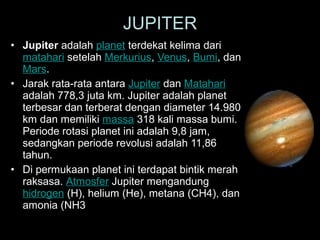 • Jupiter adalah planet terdekat kelima dari
matahari setelah Merkurius, Venus, Bumi, dan
Mars.
• Jarak rata-rata antara Jupiter dan Matahari
adalah 778,3 juta km. Jupiter adalah planet
terbesar dan terberat dengan diameter 14.980
km dan memiliki massa 318 kali massa bumi.
Periode rotasi planet ini adalah 9,8 jam,
sedangkan periode revolusi adalah 11,86
tahun.
• Di permukaan planet ini terdapat bintik merah
raksasa. Atmosfer Jupiter mengandung
hidrogen (H), helium (He), metana (CH4), dan
amonia (NH3
JUPITER
 