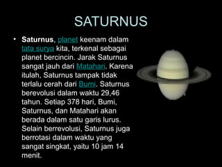 • Saturnus, planet keenam dalam
tata surya kita, terkenal sebagai
planet bercincin. Jarak Saturnus
sangat jauh dari Matahari. Karena
itulah, Saturnus tampak tidak
terlalu cerah dari Bumi. Saturnus
berevolusi dalam waktu 29,46
tahun. Setiap 378 hari, Bumi,
Saturnus, dan Matahari akan
berada dalam satu garis lurus.
Selain berrevolusi, Saturnus juga
berrotasi dalam waktu yang
sangat singkat, yaitu 10 jam 14
menit.
SATURNUS
 