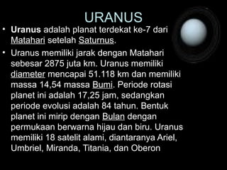 • Uranus adalah planat terdekat ke-7 dari
Matahari setelah Saturnus.
• Uranus memiliki jarak dengan Matahari
sebesar 2875 juta km. Uranus memiliki
diameter mencapai 51.118 km dan memiliki
massa 14,54 massa Bumi. Periode rotasi
planet ini adalah 17,25 jam, sedangkan
periode evolusi adalah 84 tahun. Bentuk
planet ini mirip dengan Bulan dengan
permukaan berwarna hijau dan biru. Uranus
memiliki 18 satelit alami, diantaranya Ariel,
Umbriel, Miranda, Titania, dan Oberon.
URANUS
 