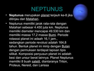 • Neptunus merupakan planet terjauh ke-8 jika
ditinjau dari Matahari.
• Neptunus memiliki jarak rata-rata dengan
Matahari sebesar 4.450 juta km. Neptunus
memiliki diameter mencapai 49.530 km dan
memiliki massa 17,2 massa Bumi. Periode
rotasssi planet ini adaah 16,1 jam.,
sedangkan periode revolusi adalah 164,8
tahun. Bentuk planet ini mirip dengan Bulan
dengan permukaan terdapat lapisan tipis
silikat. Komposisi penyusun planet ini adalah
besi dan unsur berat lainnya. Planet Neptunus
memiliki 8 buah satelit, diantaranya Triton,
Proteus, Nereid, dan Larissa.
NEPTUNUS
 