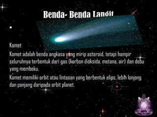 Benda- Benda Langit
•
Komet
Komet adalah benda angkasa yang mirip asteroid, tetapi hampir
seluruhnya terbentuk dari gas (karbon dioksida, metana, air) dan debu
yang membeku.
Komet memiliki orbit atau lintasan yang berbentuk elips, lebih lonjong
dan panjang daripada orbit planet.
 