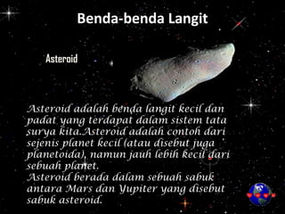Benda-benda Langit
Asteroid
Asteroid adalah benda langit kecil dan
padat yang terdapat dalam sistem tata
surya kita.Asteroid adalah contoh dari
sejenis planet kecil (atau disebut juga
planetoida), namun jauh lebih kecil dari
sebuah planet.
Asteroid berada dalam sebuah sabuk
antara Mars dan Yupiter yang disebut
sabuk asteroid.
 
