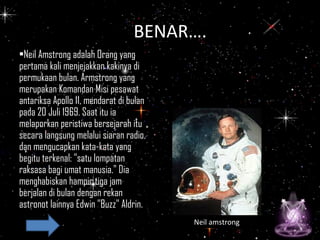 •Neil Amstrong adalah Orang yang
pertama kali menjejakkan kakinya di
permukaan bulan. Armstrong yang
merupakan Komandan Misi pesawat
antariksa Apollo 11, mendarat di bulan
pada 20 Juli 1969. Saat itu ia
melaporkan peristiwa bersejarah itu
secara langsung melalui siaran radio,
dan mengucapkan kata-kata yang
begitu terkenal: "satu lompatan
raksasa bagi umat manusia." Dia
menghabiskan hampir tiga jam
berjalan di bulan dengan rekan
astronot lainnya Edwin "Buzz" Aldrin.
Neil amstrong
BeBENAR….
 
