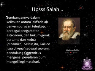•
Galileo Galilei
Upsss Salah…
Sumbangannya dalam
keilmuan antara lain adalah
penyempurnaan teleskop,
berbagai pengamatan
astronomi, dan hukum gerak
pertama dan kedua
(dinamika). Selain itu, Galileo
juga dikenal sebagai seorang
pendukung Copernicus
mengenai peredaran bumi
mengelilingi matahari.
 