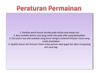1. Pastikan posisi kursor berada pada tulisan atau kotak star
2. Baca terlebih dahulu soal yang sudah ada pada slide yang ditampilkan
3. Dari posisi star pilih jawaban yang benar dengan melewati lintasan hitam yang
sudah disediakan.
4. Apabila keluar dari lintasan hitam maka pemain akan gagal dan akan mengulang
dari awal lagi.
1. Pastikan posisi kursor berada pada tulisan atau kotak star
2. Baca terlebih dahulu soal yang sudah ada pada slide yang ditampilkan
3. Dari posisi star pilih jawaban yang benar dengan melewati lintasan hitam yang
sudah disediakan.
4. Apabila keluar dari lintasan hitam maka pemain akan gagal dan akan mengulang
dari awal lagi.
 