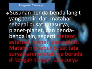  Susunan benda-benda langit
yang terdiri dari matahari
sebagai pusat tatasurya,
planet-planet, dan benda-
benda lain, seperti meteor,
asteroid, komet, dan satelit.
Matahari disebut pusat tata
surya karena letaknya berada
di tengah-tengah tata surya
Pengertian Tatasurya :
 