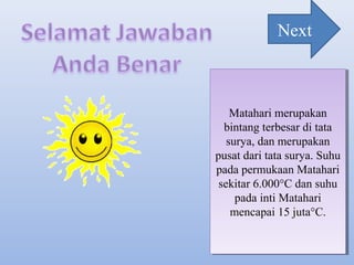 Matahari merupakan
bintang terbesar di tata
surya, dan merupakan
pusat dari tata surya. Suhu
pada permukaan Matahari
sekitar 6.000°C dan suhu
pada inti Matahari
mencapai 15 juta°C.
Matahari merupakan
bintang terbesar di tata
surya, dan merupakan
pusat dari tata surya. Suhu
pada permukaan Matahari
sekitar 6.000°C dan suhu
pada inti Matahari
mencapai 15 juta°C.
Next
 