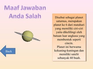 Disebut sebagai planet
saturnus, merupakan
planet ke 6 dari matahari
yang memiliki ciri-ciri
yaitu dikelilingi oleh
batuan luar angkasa yang
membentuk seperti
cincin.
Planet ini berwarna
kekuning-kuningan dan
memiliki satelit
sebanyak 60 buah.
Disebut sebagai planet
saturnus, merupakan
planet ke 6 dari matahari
yang memiliki ciri-ciri
yaitu dikelilingi oleh
batuan luar angkasa yang
membentuk seperti
cincin.
Planet ini berwarna
kekuning-kuningan dan
memiliki satelit
sebanyak 60 buah.
Back
 