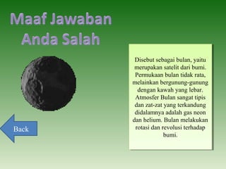 Disebut sebagai bulan, yaitu
merupakan satelit dari bumi.
Permukaan bulan tidak rata,
melainkan bergunung-gunung
dengan kawah yang lebar.
Atmosfer Bulan sangat tipis
dan zat-zat yang terkandung
didalamnya adalah gas neon
dan helium. Bulan melakukan
rotasi dan revolusi terhadap
bumi.
Disebut sebagai bulan, yaitu
merupakan satelit dari bumi.
Permukaan bulan tidak rata,
melainkan bergunung-gunung
dengan kawah yang lebar.
Atmosfer Bulan sangat tipis
dan zat-zat yang terkandung
didalamnya adalah gas neon
dan helium. Bulan melakukan
rotasi dan revolusi terhadap
bumi.
Back
 