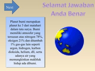 Planet bumi merupakan
planet ke 3 dari matahari
dalam tata surya. Bumi
memiliki atmosfer yang
tersusun atas nitrogen 78%,
oksigen 21% dan ditambah
1% gas-gas lain seperti
argon, hidrogen, karbon
dioksida, helium, dll, serta
adanya air yang
memungkinkan makhluk
hidup ada dibumi.
Planet bumi merupakan
planet ke 3 dari matahari
dalam tata surya. Bumi
memiliki atmosfer yang
tersusun atas nitrogen 78%,
oksigen 21% dan ditambah
1% gas-gas lain seperti
argon, hidrogen, karbon
dioksida, helium, dll, serta
adanya air yang
memungkinkan makhluk
hidup ada dibumi.
Next
 
