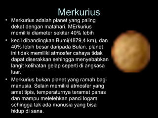 • Merkurius adalah planet yang paling
dekat dengan matahari. MErkurius
memiliki diameter sekitar 40% lebih
• kecil dibandingkan Bumi(4879,4 km), dan
40% lebih besar daripada Bulan. planet
ini tidak memiliki atmosfer cahaya tidak
dapat diserakkan sehingga menyebabkan
langit kelihatan gelap seperti di angkasa
luar.
• Merkurius bukan planet yang ramah bagi
manusia. Selain memiliki atmosfer yang
amat tipis, temperaturnya teramat panas
dan mampu melelehkan panci logam
sehingga tak ada manusia yang bisa
hidup di sana.
Merkurius
 