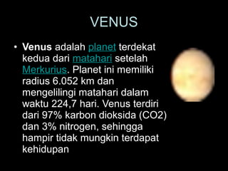 • Venus adalah planet terdekat
kedua dari matahari setelah
Merkurius. Planet ini memiliki
radius 6.052 km dan
mengelilingi matahari dalam
waktu 224,7 hari. Venus terdiri
dari 97% karbon dioksida (CO2)
dan 3% nitrogen, sehingga
hampir tidak mungkin terdapat
kehidupan
VENUS
 