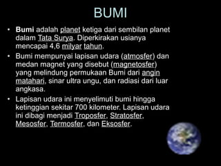 • Bumi adalah planet ketiga dari sembilan planet
dalam Tata Surya. Diperkirakan usianya
mencapai 4,6 milyar tahun.
• Bumi mempunyai lapisan udara (atmosfer) dan
medan magnet yang disebut (magnetosfer)
yang melindung permukaan Bumi dari angin
matahari, sinar ultra ungu, dan radiasi dari luar
angkasa.
• Lapisan udara ini menyelimuti bumi hingga
ketinggian sekitar 700 kilometer. Lapisan udara
ini dibagi menjadi Troposfer, Stratosfer,
Mesosfer, Termosfer, dan Eksosfer.
BUMI
 