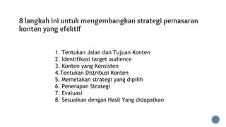 8 langkah ini untuk mengembangkan strategi pemasaran
konten yang efektif
1. Tentukan Jalan dan Tujuan Konten
2. Identifikasi target audience
3. Konten yang Konsisten
4.Tentukan Distribusi Konten
5. Memetakan strategi yang dipilih
6. Penerapan Strategi
7. Evaluasi
8. Sesuaikan dengan Hasil Yang didapatkan
 