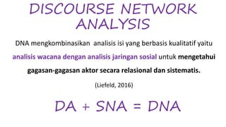 DISCOURSE NETWORK
ANALYSIS
DNA mengkombinasikan analisis isi yang berbasis kualitatif yaitu
analisis wacana dengan analisis jaringan sosial untuk mengetahui
gagasan-gagasan aktor secara relasional dan sistematis.
(Liefeld, 2016)
DA + SNA = DNA
 