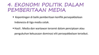 4. EKONOMI POLITIK DALAM
PEMBERITAAN MEDIA
§ Kepentingan di balik pemberitaan konflik persepakbolaan
Indonesia di tiga media cetak.
§ Hasil:. Media dan wartawan terseret dalam penciptaan atau
pengukuhan kekuasaan dominasi elit persepakbolaan tersebut.
 