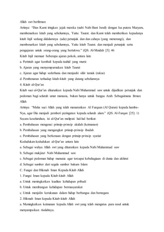 Allah swt berfirman
Artinya: “Dan Kami iringkan jejak mereka (nabi Nabi Bani Israil) dengan Isa putera Maryam,
membenarkan kitab yang sebelumnya, Yaitu: Taurat. dan Kami telah memberikan kepadanya
kitab Injil sedang didalamnya (ada) petunjuk dan dan cahaya (yang menerangi), dan
membenarkan kitab yang sebelumnya, Yaitu kitab Taurat. dan menjadi petunjuk serta
pengajaran untuk orang-orang yang bertakwa.” (QS. Al-Maidah [5]: 46
Kitab Injil memuat beberapa ajaran pokok, antara lain:
a. Perintah agar kembali kepada tauhid yang murni
b. Ajaran yang menyempurnakan kitab Taurat
c. Ajaran agar hidup sederhana dan menjauhi sifat tamak (rakus)
d. Pembenaran terhadap kitab-kitab yang datang sebelumnya
4. Kitab al-Qur’an
Kitab suci al-Qur’an diturunkan kepada Nabi Muhammad saw untuk dijadikan petunjuk dan
pedoman bagi seluruh umat manusia, bukan hanya untuk bangsa Arab. Sebagaimana firman
Allah
Artinya: “Maha suci Allah yang telah menurunkan Al Furqaan (Al Quran) kepada hamba-
Nya, agar Dia menjadi pemberi peringatan kepada seluruh alam.” (QS. Al-Furqan [25]: 1)
Secara keseluruhan, isi al-Qur’an meliputi hal-hal berikut:
a. Pembahasan mengenai prinsip-prinsip akidah (keimanan)
b. Pembahasan yang mengangkat prinsip-prinsip ibadah
c. Pembahasan yang berkenaan dengan prinsip-prinsip syariat
Kedudukan-kedudukan al-Qur’an antara lain:
a. Sebagai wahyu Allah swt yang diturunkan kepada Nabi Muhammad saw
b. Sebagai mukjizat Nabi Muhammad saw
c. Sebagai pedoman hidup manusia agar tercapai kebahagiaan di dunia dan akhirat
d. Sebagai sumber dari segala sumber hukum Islam
C. Fungsi dan Hikmah Iman Kepada Kitab Allah
1. Fungsi Iman kepada Kitab-kitab Allah
a. Untuk meningkatkan kualitas kehidupan pribadi
b. Untuk membangun kehidupan bermasyarakat
c. Untuk menjalin kerukunan dalam hidup berbangsa dan bernegara
2. Hikmah Iman kepada Kitab-kitab Allah
a. Meningkatkan keimanan kepada Allah swt yang telah mengutus para rasul untuk
menyampaikan risalahnya.
 