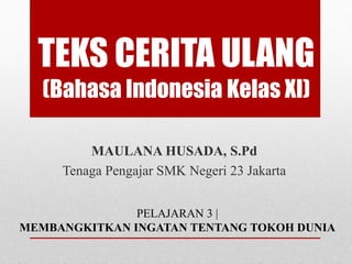 TEKS CERITA ULANG 
(Bahasa Indonesia Kelas XI) 
MAULANA HUSADA, S.Pd 
Tenaga Pengajar SMK Negeri 23 Jakarta 
PELAJARAN 3 | 
MEMBANGKITKAN INGATAN TENTANG TOKOH DUNIA 
 